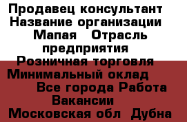 Продавец-консультант › Название организации ­ Мапая › Отрасль предприятия ­ Розничная торговля › Минимальный оклад ­ 24 000 - Все города Работа » Вакансии   . Московская обл.,Дубна г.